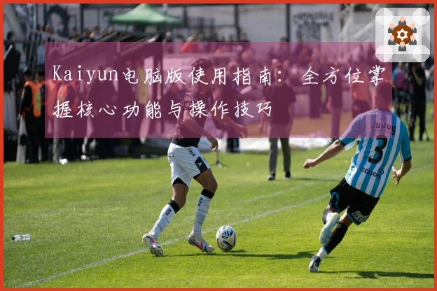 Kaiyun电脑版使用指南：全方位掌握核心功能与操作技巧